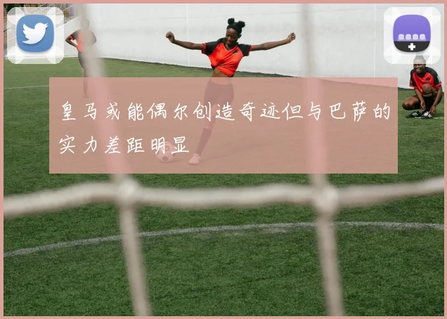 皇马或能偶尔创造奇迹但与巴萨的实力差距明显