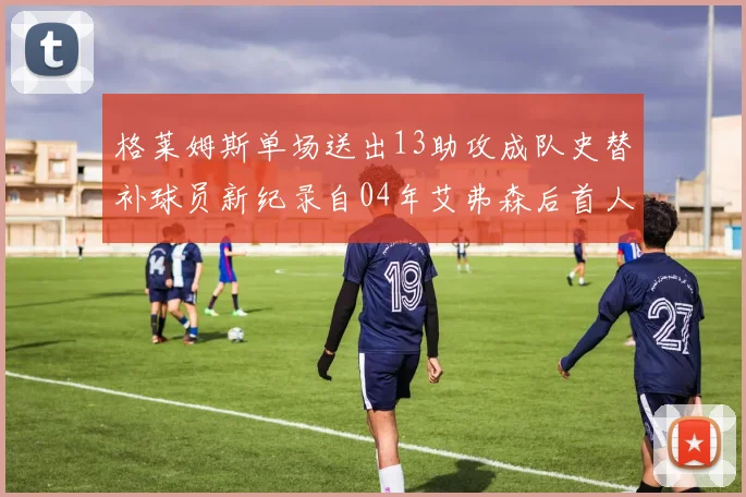 格莱姆斯单场送出13助攻成队史替补球员新纪录自04年艾弗森后首人