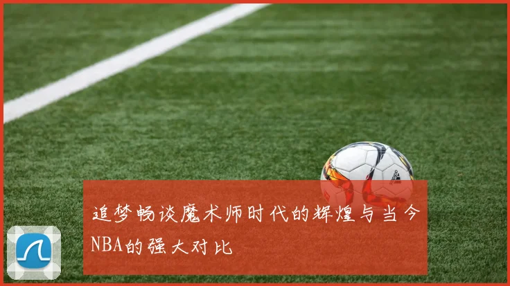 追梦畅谈魔术师时代的辉煌与当今NBA的强大对比