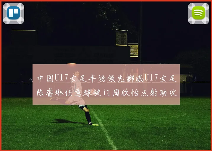 中国U17女足半场领先挪威U17女足陈睿琳任意球破门周欣怡点射助攻