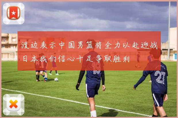 渡边表示中国男篮将全力以赴迎战日本我们信心十足争取胜利
