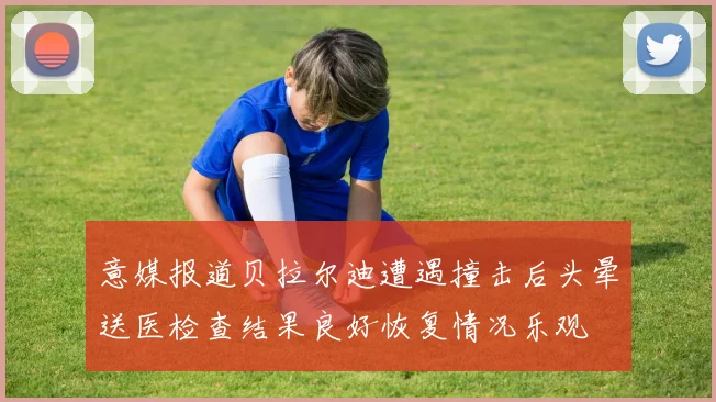 意媒报道贝拉尔迪遭遇撞击后头晕送医检查结果良好恢复情况乐观