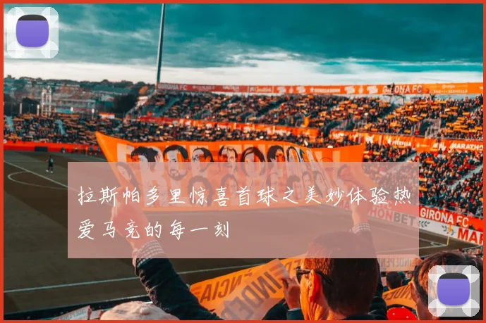 拉斯帕多里惊喜首球之美妙体验热爱马竞的每一刻