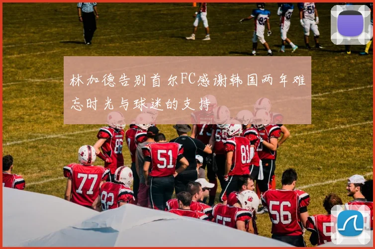林加德告别首尔FC感谢韩国两年难忘时光与球迷的支持