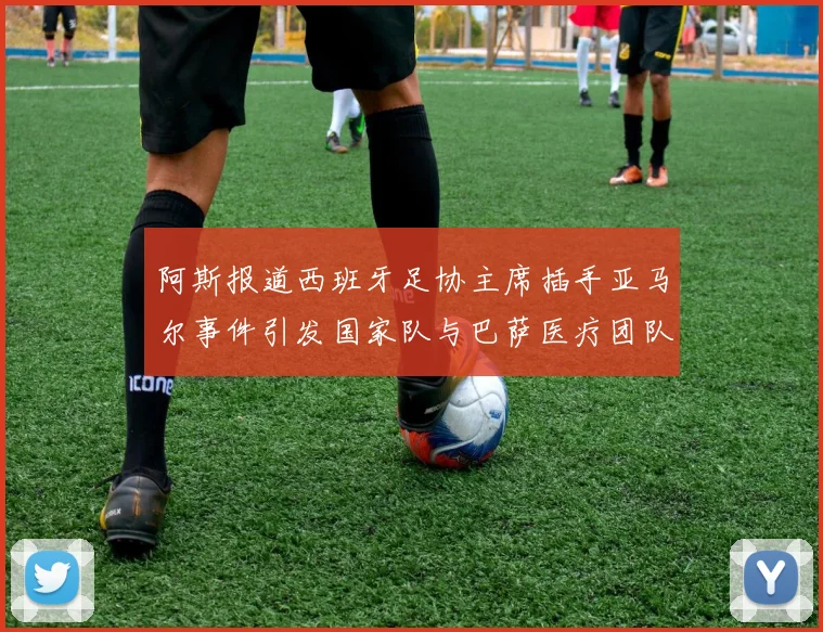 阿斯报道西班牙足协主席插手亚马尔事件引发国家队与巴萨医疗团队矛盾