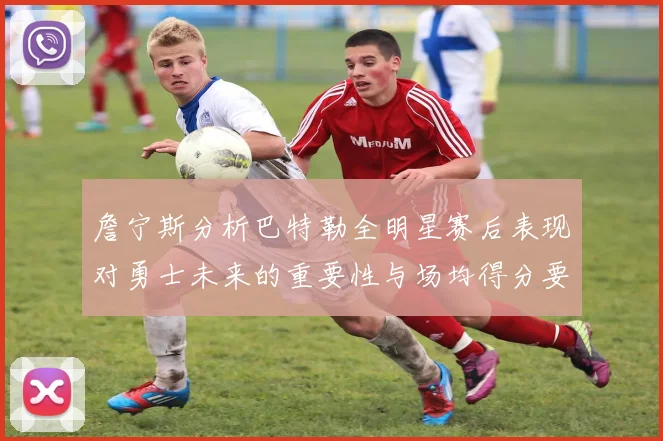 詹宁斯分析巴特勒全明星赛后表现对勇士未来的重要性与场均得分要求