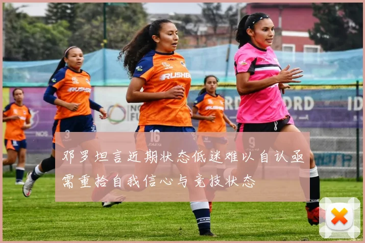邓罗坦言近期状态低迷难以自认亟需重拾自我信心与竞技状态