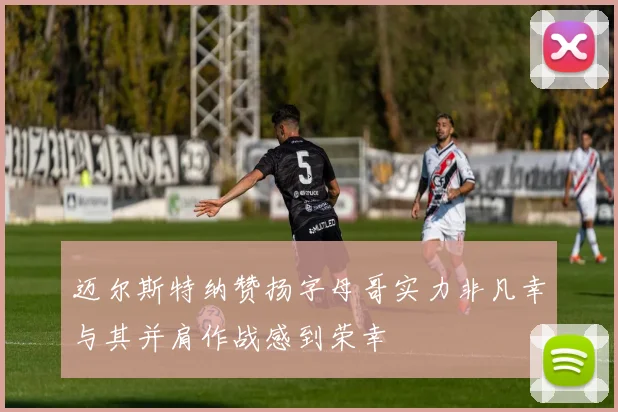 迈尔斯特纳赞扬字母哥实力非凡幸与其并肩作战感到荣幸
