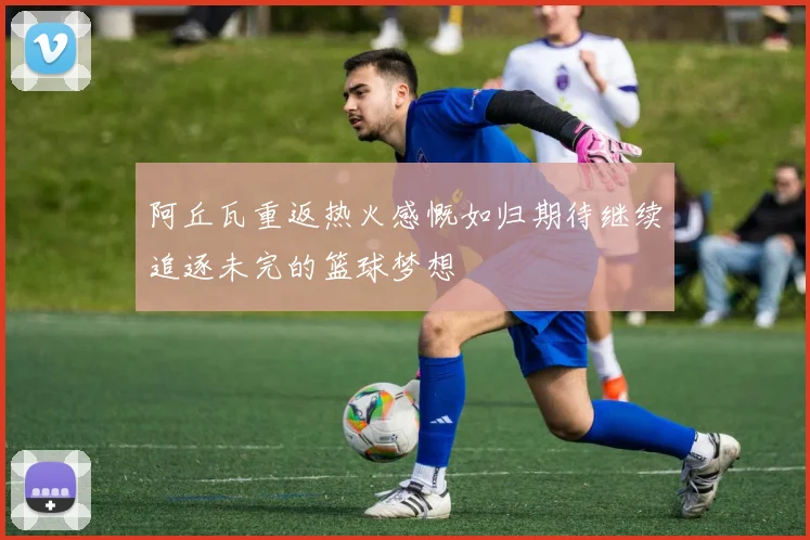 阿丘瓦重返热火感慨如归期待继续追逐未完的篮球梦想